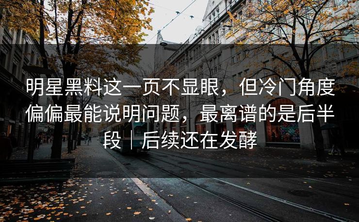 明星黑料这一页不显眼,但冷门角度偏偏最能说明问题,最离谱的是后半段|后续还在发酵 明星黑料这一页不显眼,但冷门角度偏偏最能说明问题,最离谱的是后半段|后续还在发酵